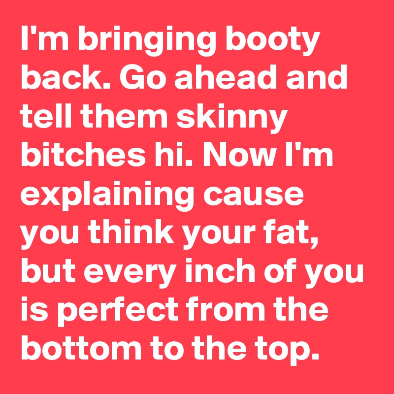 I'm bringing booty back. Go ahead and tell them skinny bitches hi. Now I'm explaining cause you think your fat, but every inch of you is perfect from the bottom to the top.