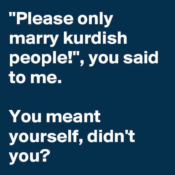 "Please only marry kurdish people!", you said to me.

You meant yourself, didn't you?