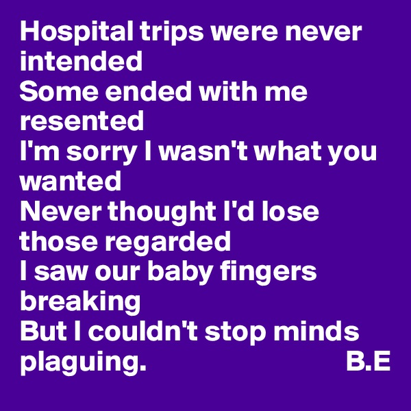 Hospital trips were never intended 
Some ended with me resented 
I'm sorry I wasn't what you wanted 
Never thought I'd lose those regarded
I saw our baby fingers breaking 
But I couldn't stop minds plaguing.                                 B.E