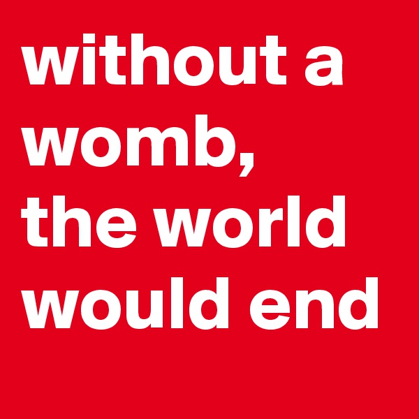 without a womb, the world would end