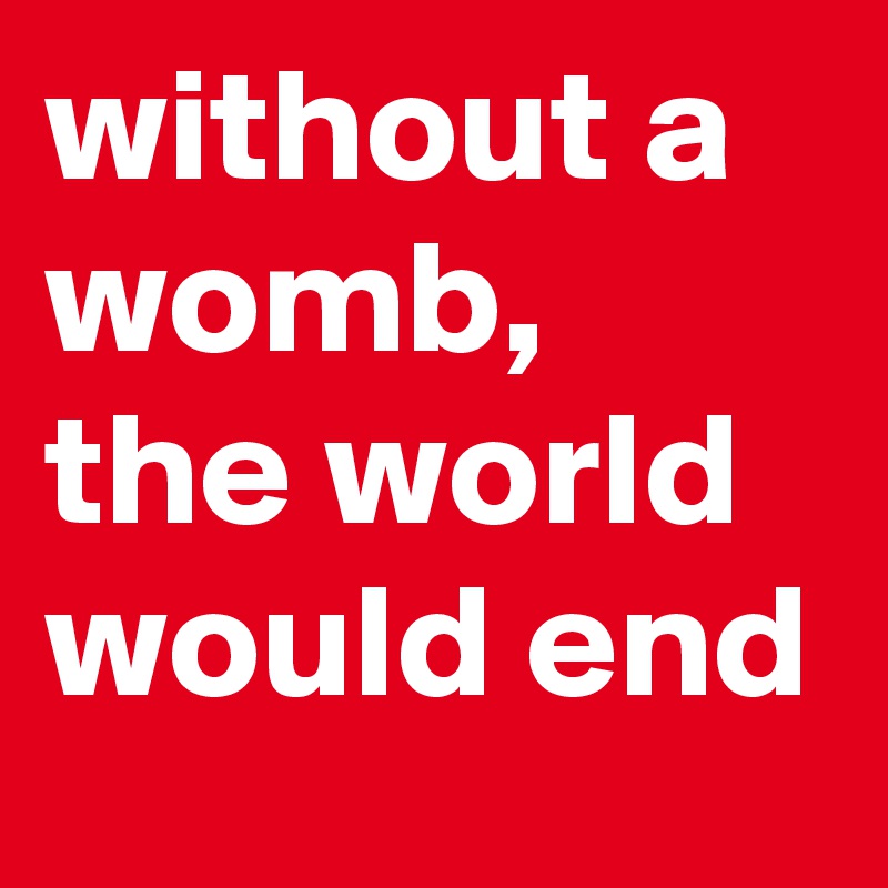 without a womb, the world would end