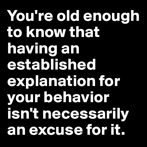 You're old enough to know that having an established explanation for your behavior isn't necessarily an excuse for it.