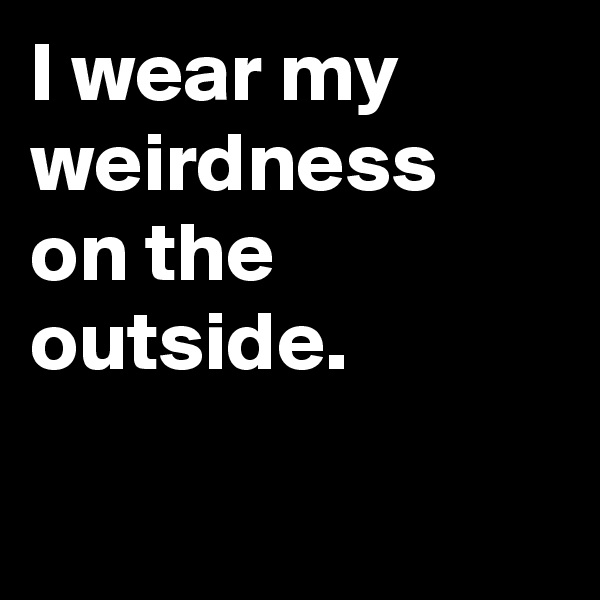 I wear my weirdness on the outside.

