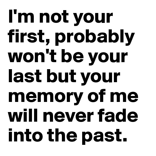 I'm not your first, probably won't be your last but your memory of me will never fade into the past.