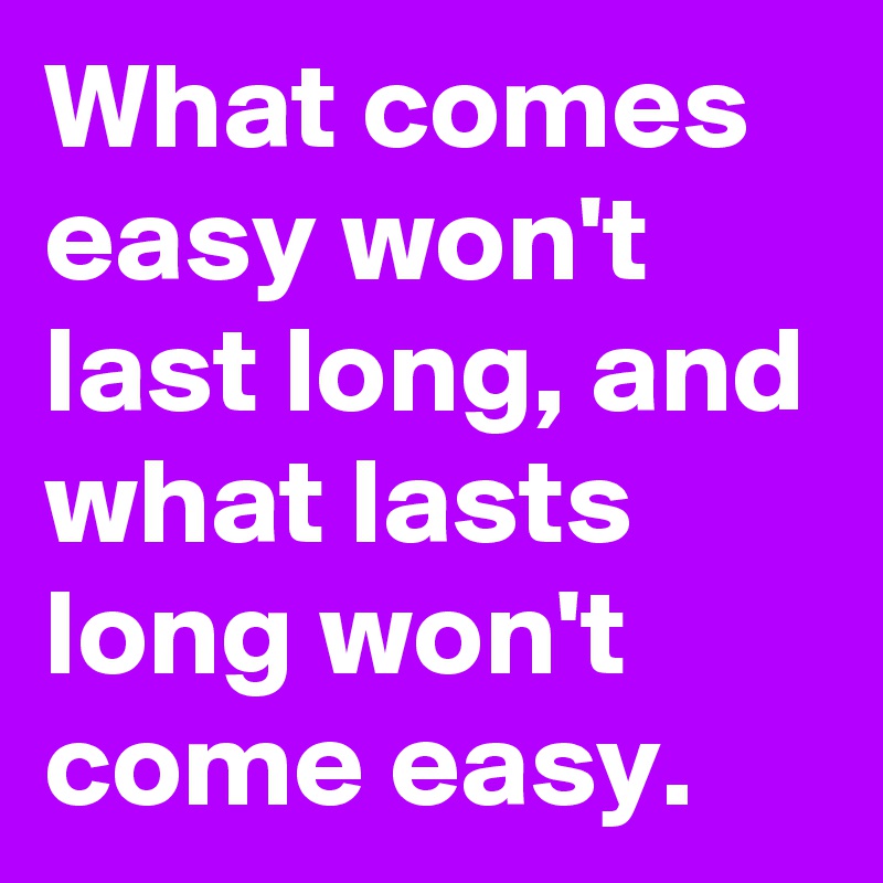 What comes easy won't last long, and what lasts long won't come easy.