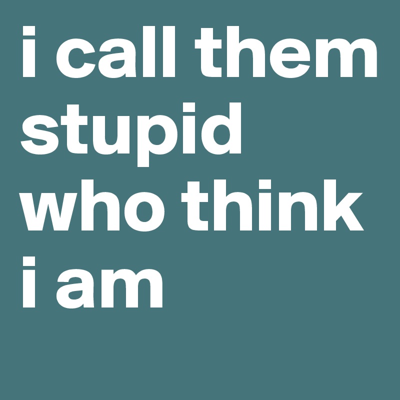 i call them stupid who think i am