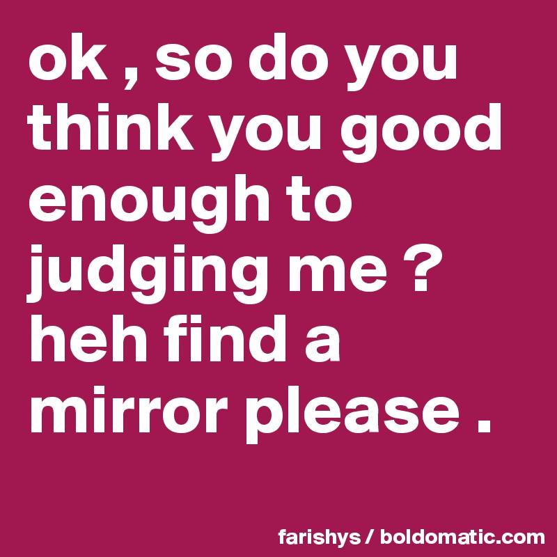 ok , so do you think you good enough to judging me ?
heh find a mirror please .
