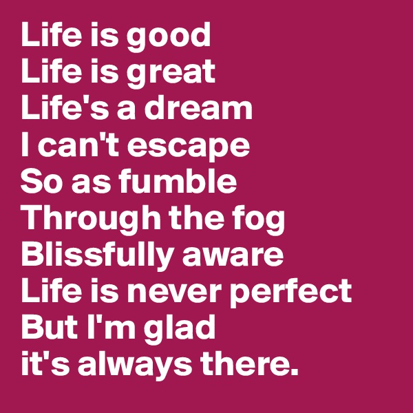 Life is good
Life is great
Life's a dream
I can't escape
So as fumble
Through the fog
Blissfully aware
Life is never perfect 
But I'm glad 
it's always there. 