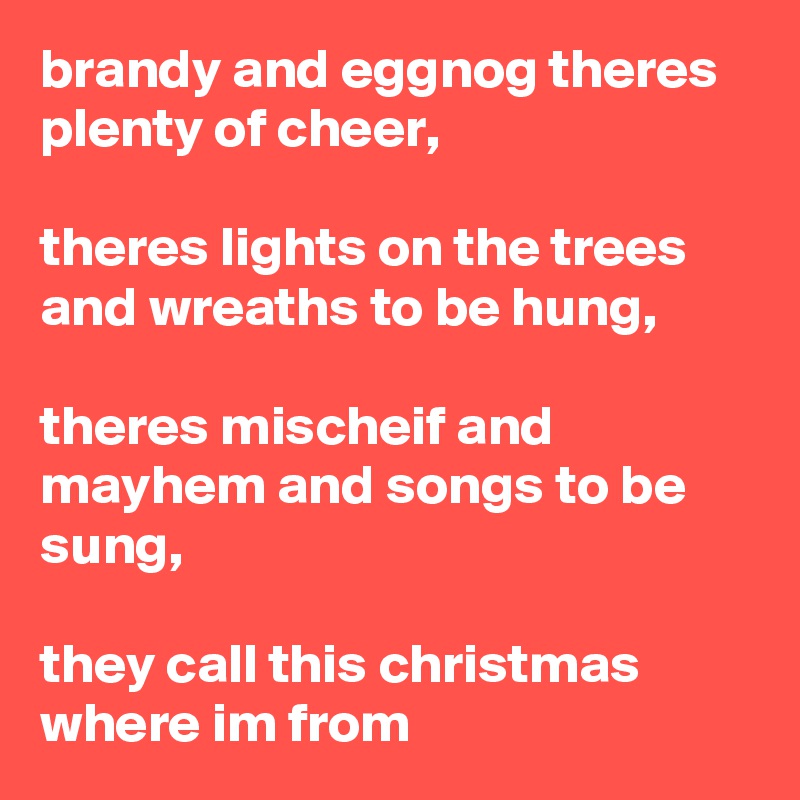 brandy and eggnog theres plenty of cheer,

theres lights on the trees and wreaths to be hung,

theres mischeif and mayhem and songs to be sung,

they call this christmas where im from