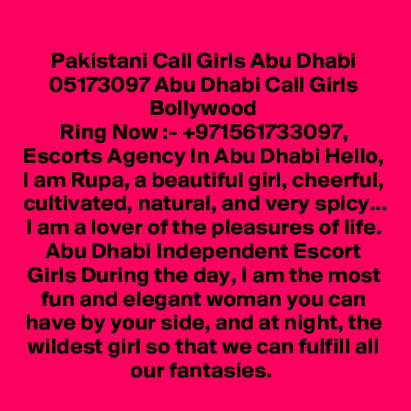 Pakistani Call Girls Abu Dhabi 05173097 Abu Dhabi Call Girls Bollywood
Ring Now :- +971561733097, Escorts Agency In Abu Dhabi Hello, I am Rupa, a beautiful girl, cheerful, cultivated, natural, and very spicy... I am a lover of the pleasures of life. Abu Dhabi Independent Escort Girls During the day, I am the most fun and elegant woman you can have by your side, and at night, the wildest girl so that we can fulfill all our fantasies. 