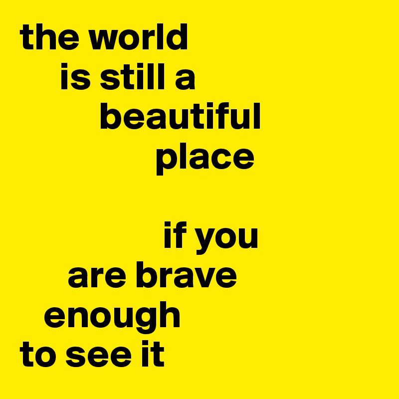 the world 
     is still a
          beautiful 
                 place

                  if you 
      are brave 
   enough 
to see it
