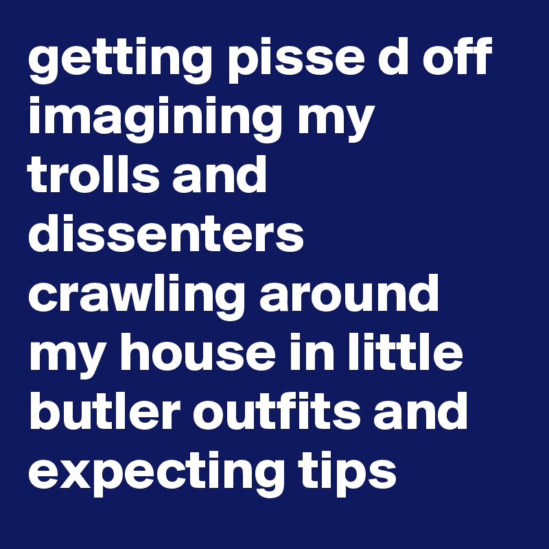 getting pisse d off imagining my trolls and dissenters crawling around my house in little butler outfits and expecting tips