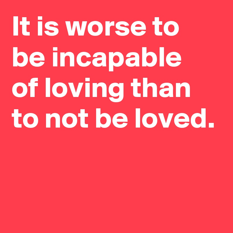 It is worse to be incapable 
of loving than to not be loved.

