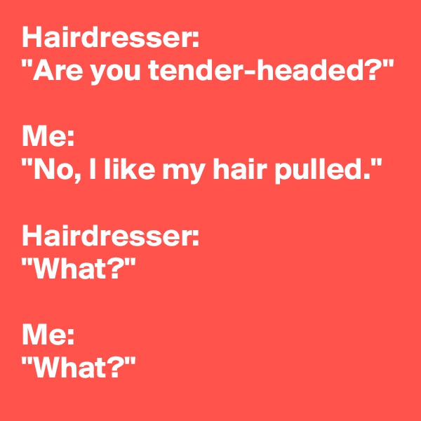 Hairdresser:
"Are you tender-headed?"

Me:
"No, I like my hair pulled."

Hairdresser:
"What?"

Me:
"What?"