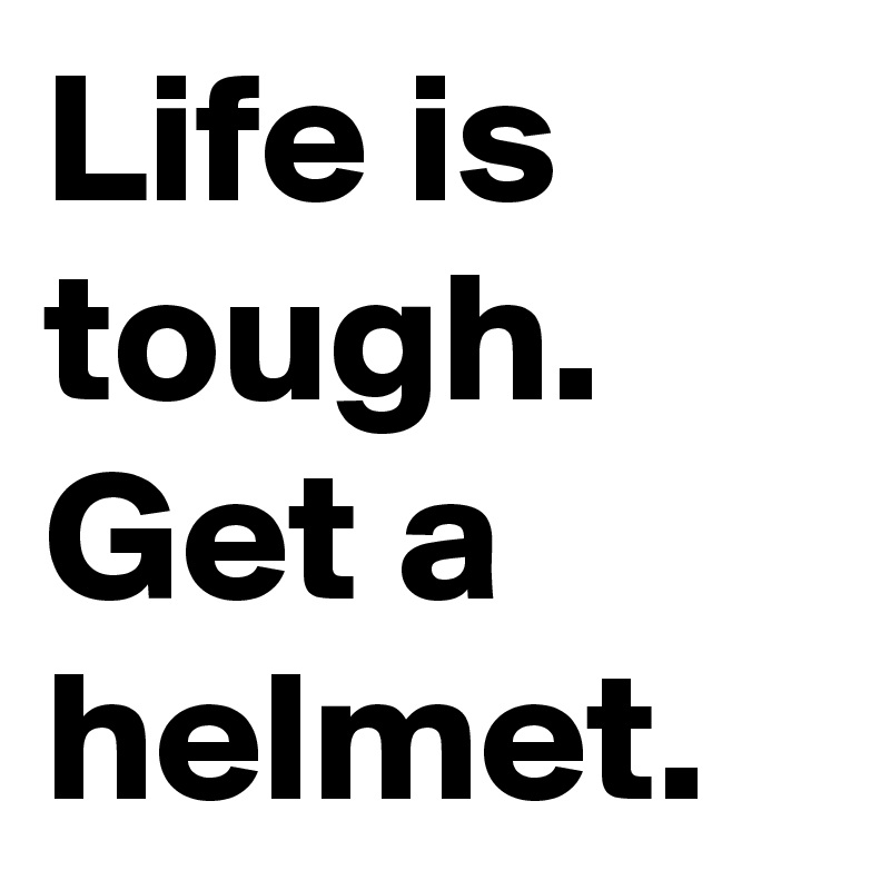 Life is tough.
Get a helmet.