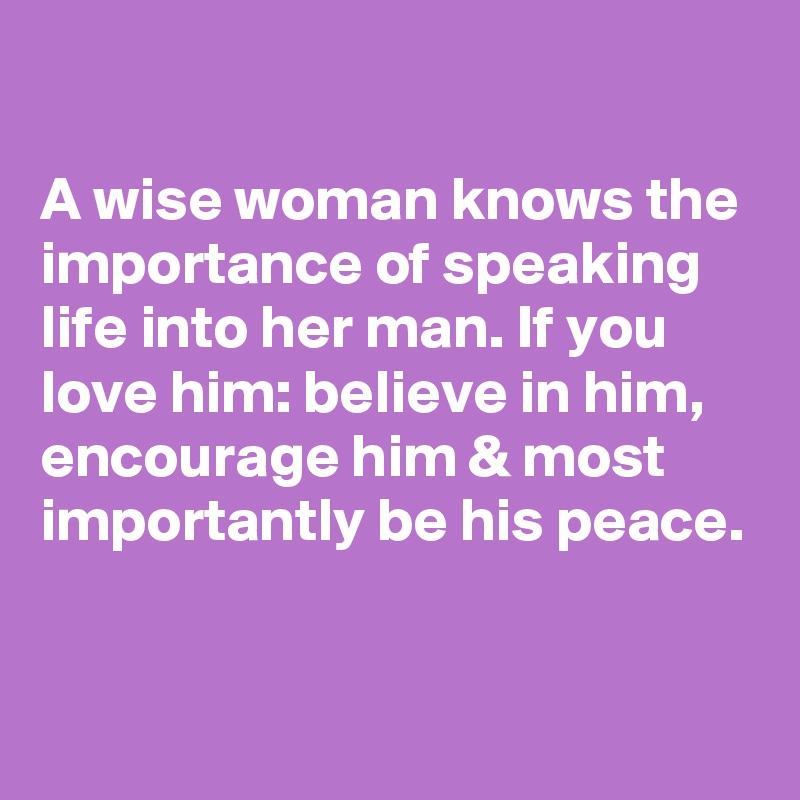 

A wise woman knows the importance of speaking life into her man. If you love him: believe in him, encourage him & most importantly be his peace.


