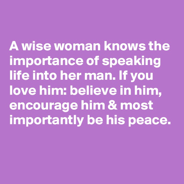 

A wise woman knows the importance of speaking life into her man. If you love him: believe in him, encourage him & most importantly be his peace.


