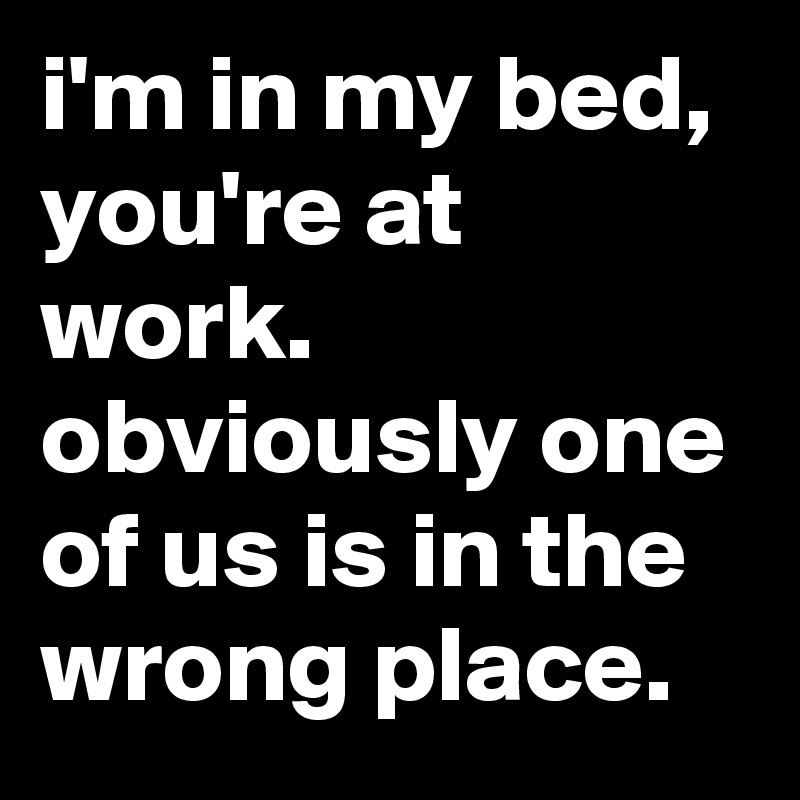 i'm in my bed, you're at work. obviously one of us is in the wrong place.