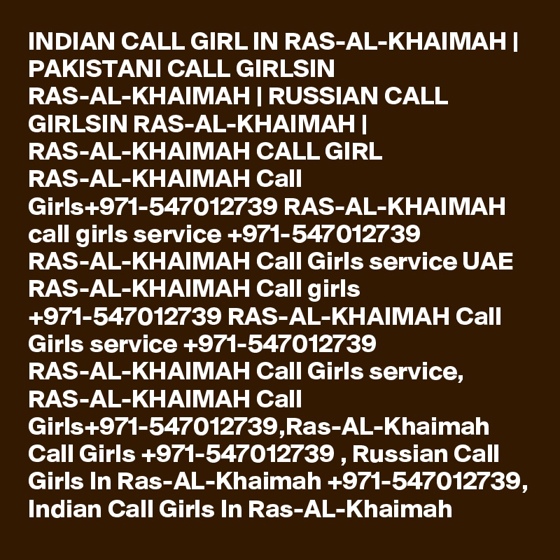 INDIAN CALL GIRL IN RAS-AL-KHAIMAH | PAKISTANI CALL GIRLSIN RAS-AL-KHAIMAH | RUSSIAN CALL GIRLSIN RAS-AL-KHAIMAH | RAS-AL-KHAIMAH CALL GIRL RAS-AL-KHAIMAH Call Girls+971-547012739 RAS-AL-KHAIMAH call girls service +971-547012739 RAS-AL-KHAIMAH Call Girls service UAE RAS-AL-KHAIMAH Call girls +971-547012739 RAS-AL-KHAIMAH Call Girls service +971-547012739 RAS-AL-KHAIMAH Call Girls service, RAS-AL-KHAIMAH Call Girls+971-547012739,Ras-AL-Khaimah Call Girls +971-547012739 , Russian Call Girls In Ras-AL-Khaimah +971-547012739, Indian Call Girls In Ras-AL-Khaimah 