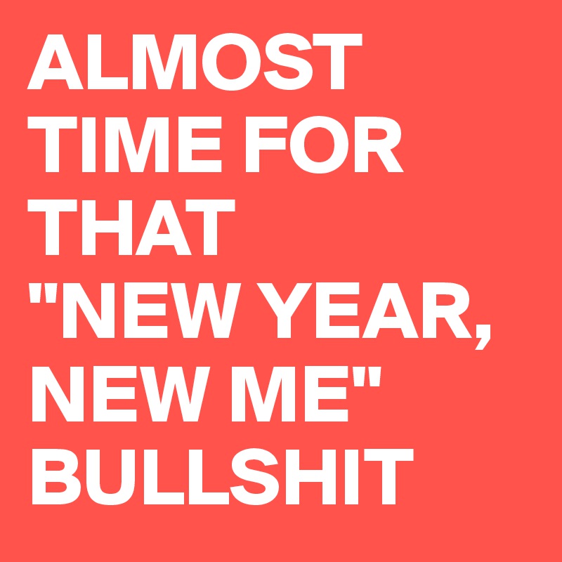 ALMOST TIME FOR THAT
"NEW YEAR, NEW ME" BULLSHIT