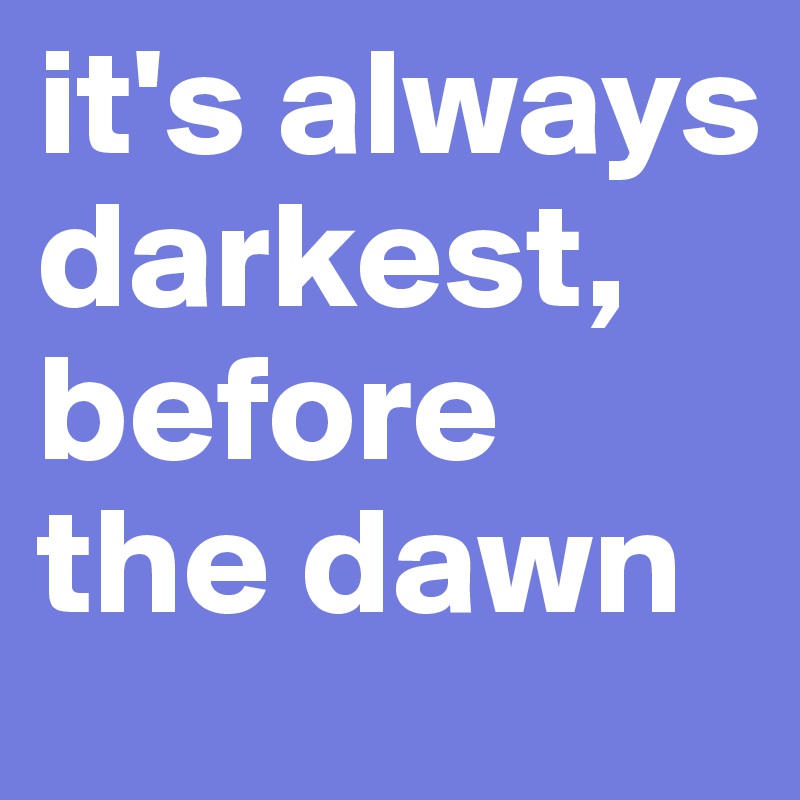 it's always darkest,
before the dawn
