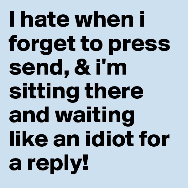 I hate when i forget to press send, & i'm sitting there and waiting like an idiot for a reply!