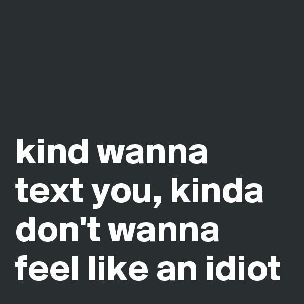 


kind wanna text you, kinda don't wanna feel like an idiot