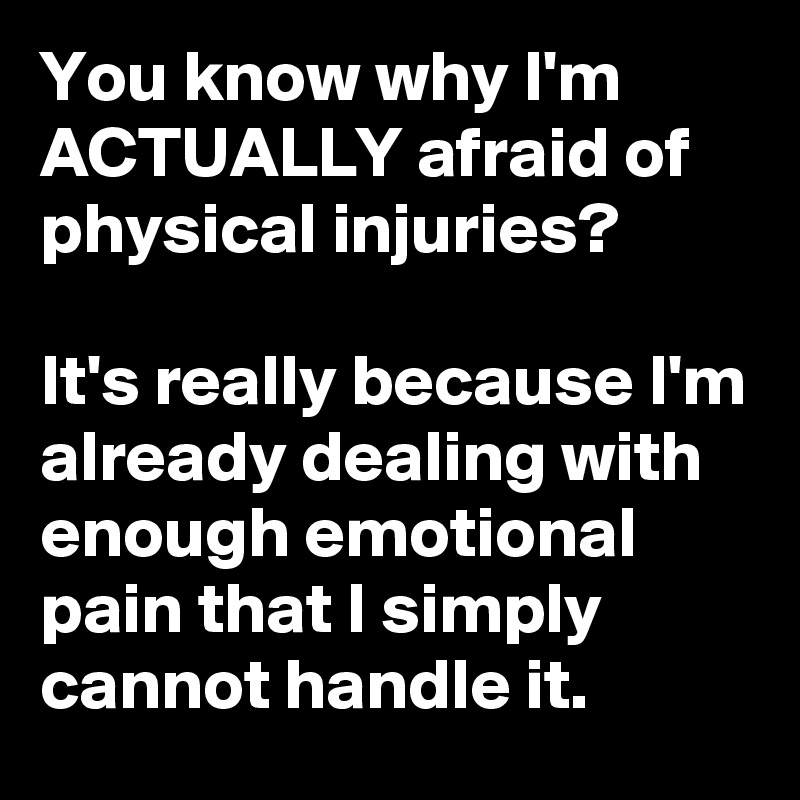 You know why I'm ACTUALLY afraid of physical injuries?

It's really because I'm already dealing with enough emotional pain that I simply cannot handle it.
