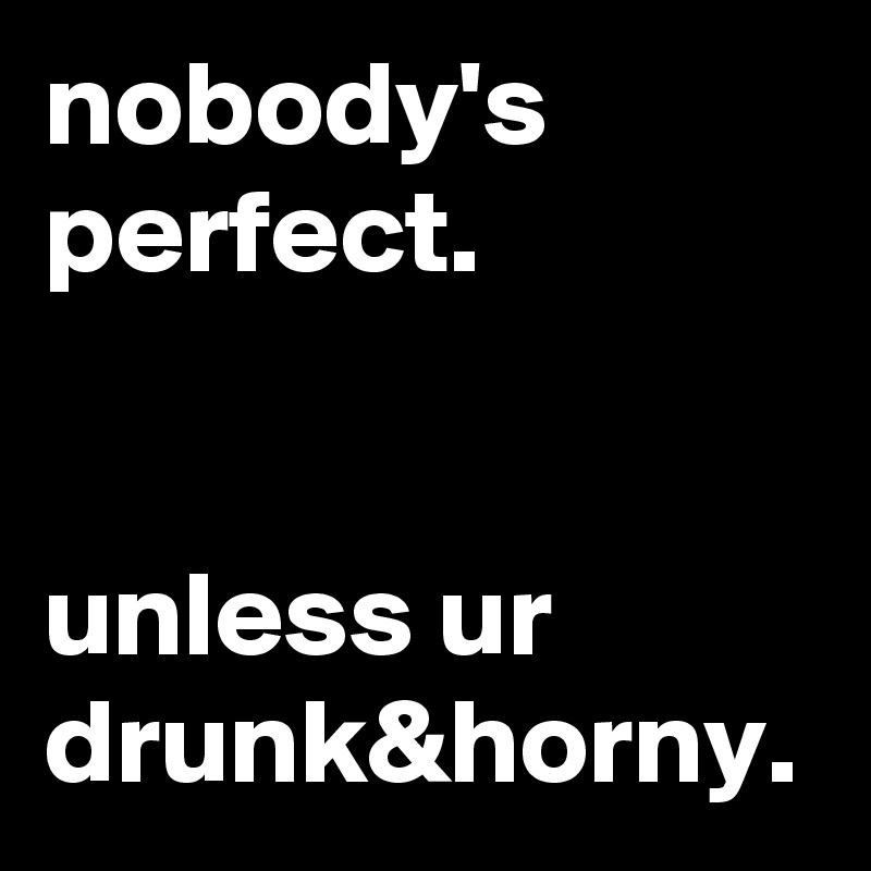 nobody's perfect. 


unless ur drunk&horny. 