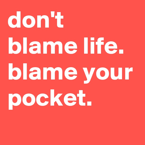 don't blame life. blame your pocket.