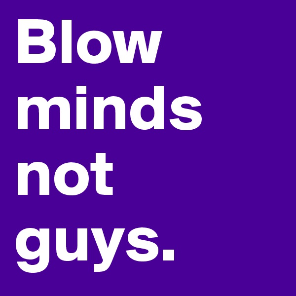 Blow minds not guys.