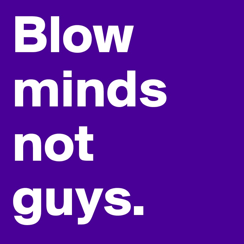 Blow minds not guys.