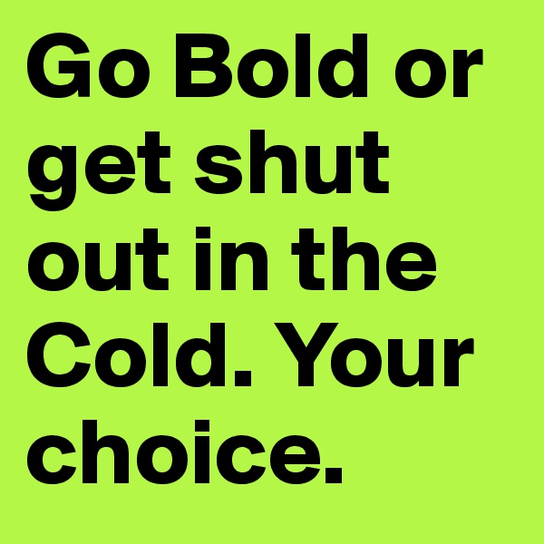 Go Bold or get shut out in the Cold. Your choice.