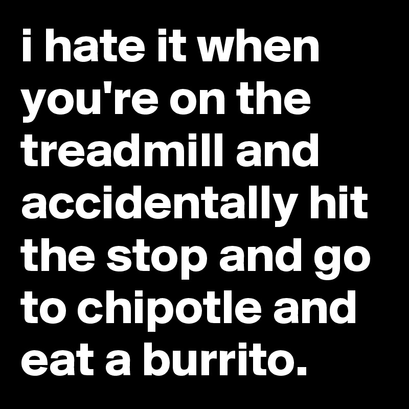i hate it when you're on the treadmill and accidentally hit the stop and go to chipotle and eat a burrito.
