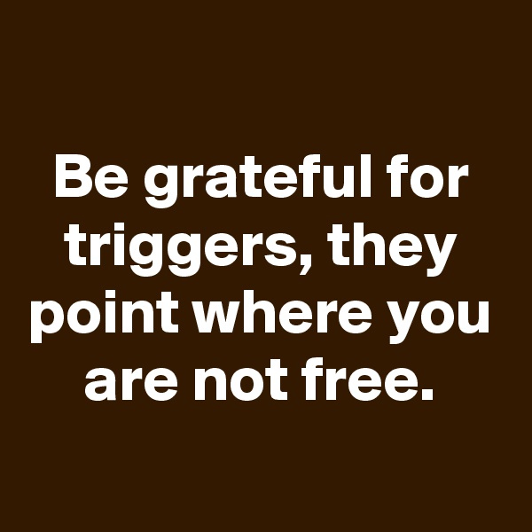 
Be grateful for triggers, they point where you are not free.
