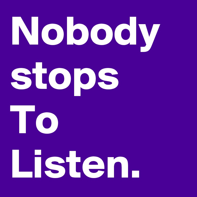 Nobody stops
To
Listen. 
