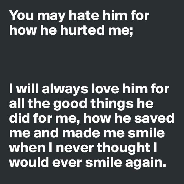 You may hate him for how he hurted me;



I will always love him for all the good things he did for me, how he saved me and made me smile when I never thought I would ever smile again. 