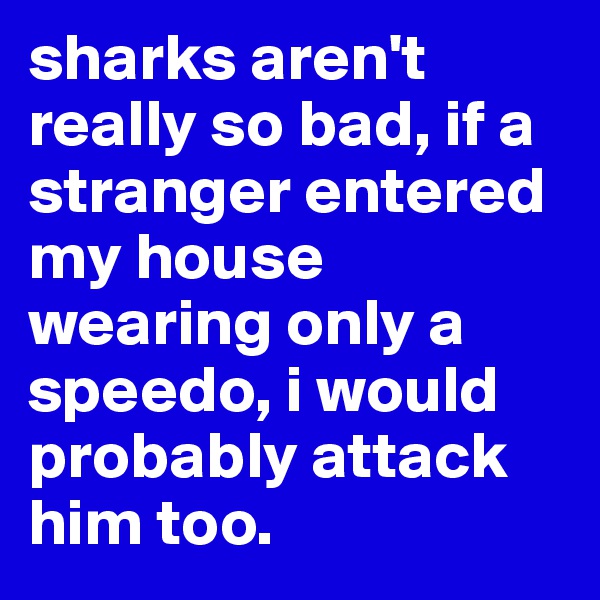 sharks aren't really so bad, if a stranger entered my house wearing only a speedo, i would probably attack him too.