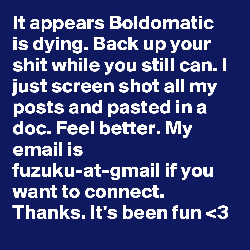 It appears Boldomatic is dying. Back up your shit while you still can. I just screen shot all my posts and pasted in a doc. Feel better. My email is fuzuku-at-gmail if you want to connect. Thanks. It's been fun <3 