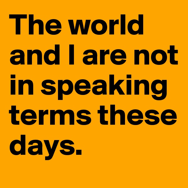 The world and I are not in speaking terms these days.