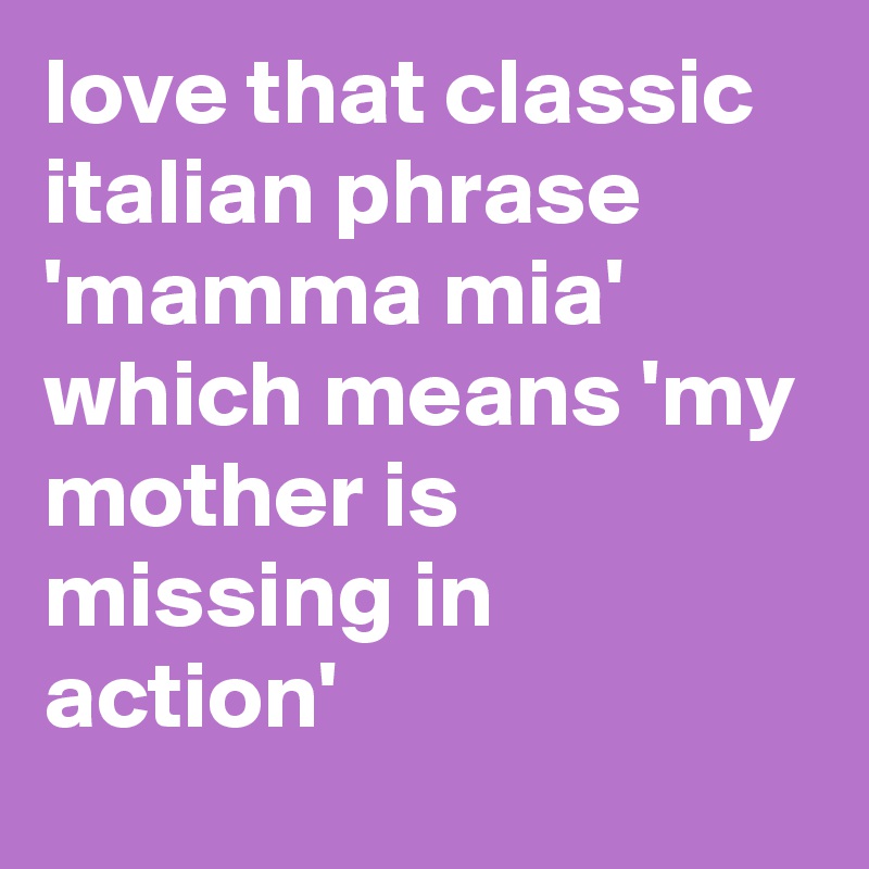 love that classic italian phrase 'mamma mia' which means 'my mother is missing in action'