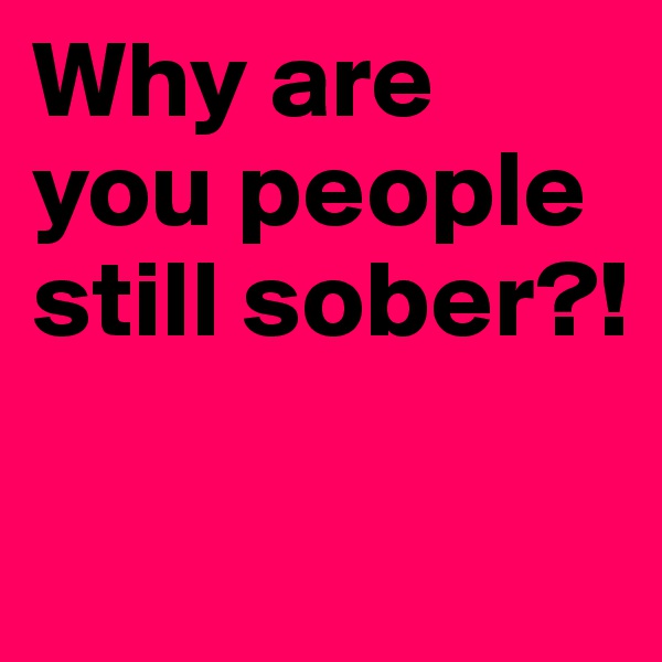 Why are you people still sober?!

