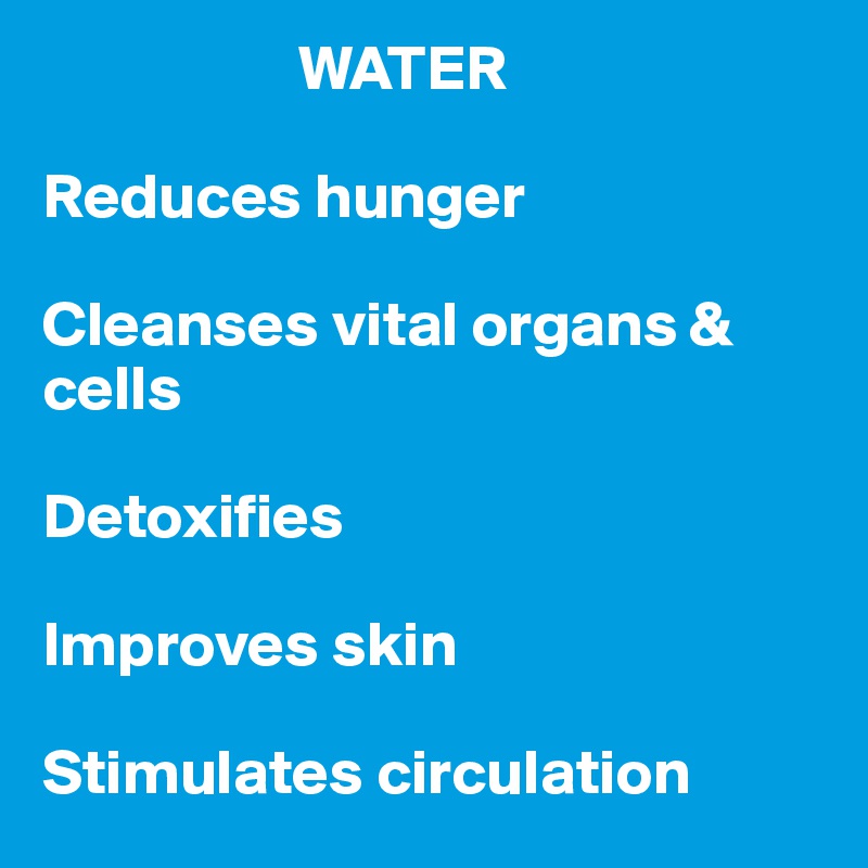                     WATER

Reduces hunger

Cleanses vital organs & cells

Detoxifies

Improves skin

Stimulates circulation