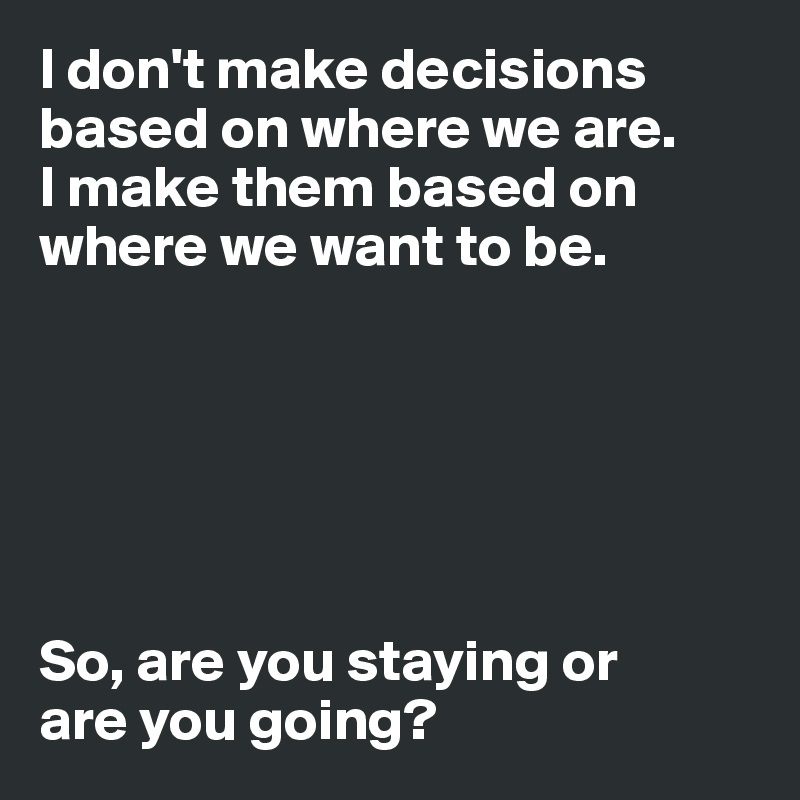 I don't make decisions based on where we are. 
I make them based on where we want to be. 






So, are you staying or 
are you going? 