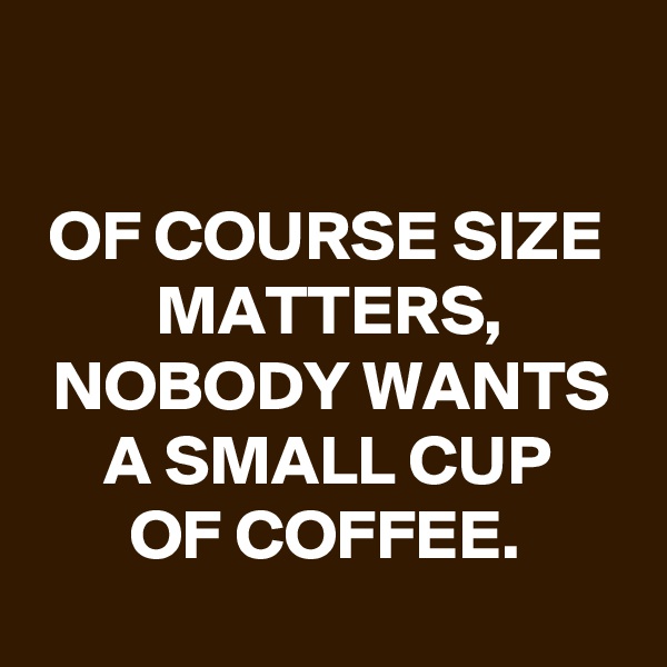 

OF COURSE SIZE MATTERS,
NOBODY WANTS A SMALL CUP
OF COFFEE.
