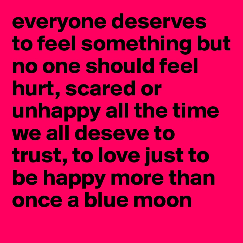 everyone deserves to feel something but 
no one should feel hurt, scared or unhappy all the time 
we all deseve to trust, to love just to be happy more than once a blue moon 