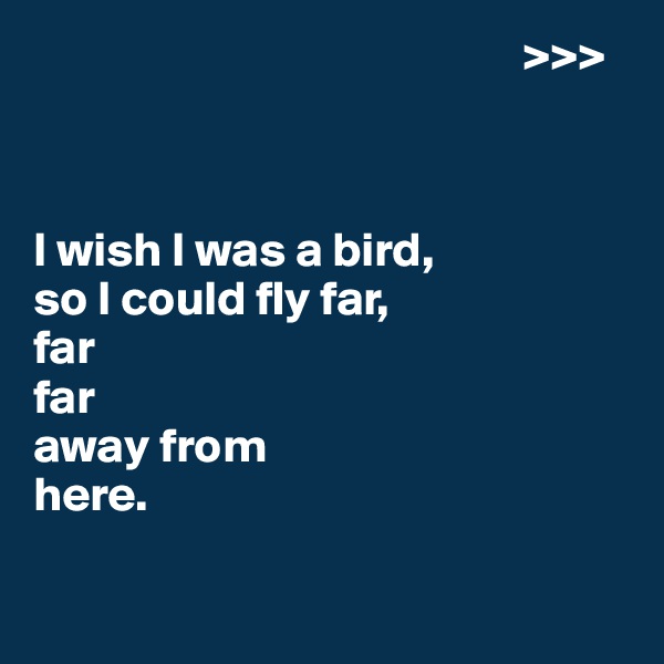                                                   >>>



I wish I was a bird,
so I could fly far,
far
far 
away from 
here.

