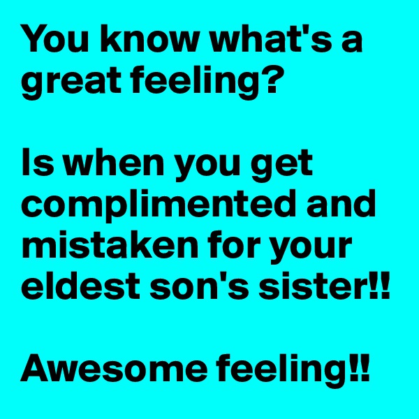You know what's a great feeling?

Is when you get complimented and mistaken for your eldest son's sister!! 

Awesome feeling!! 