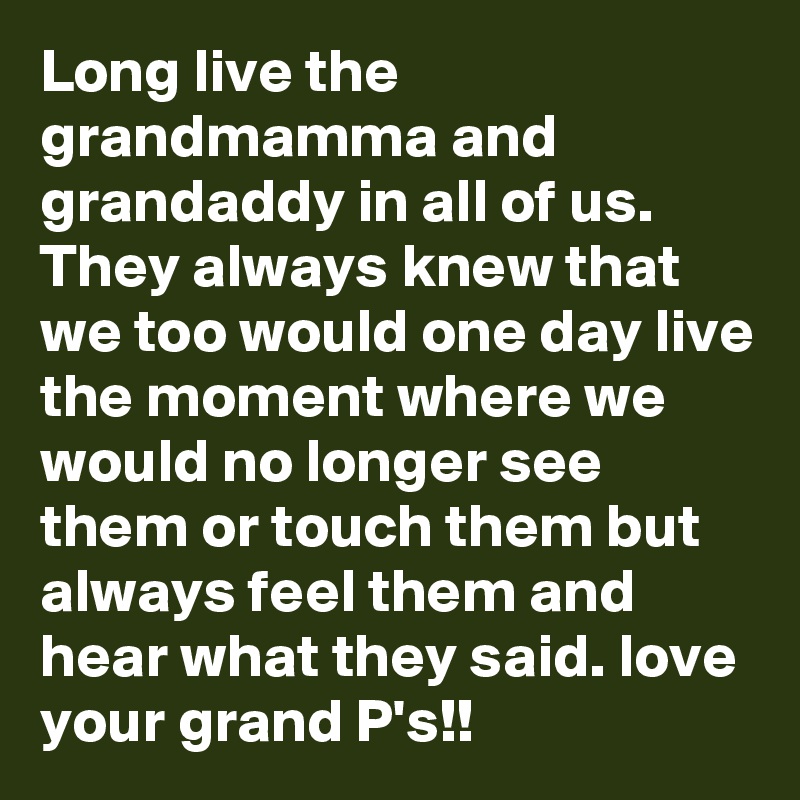 Long live the grandmamma and grandaddy in all of us. They always knew that we too would one day live the moment where we would no longer see them or touch them but always feel them and hear what they said. love your grand P's!!