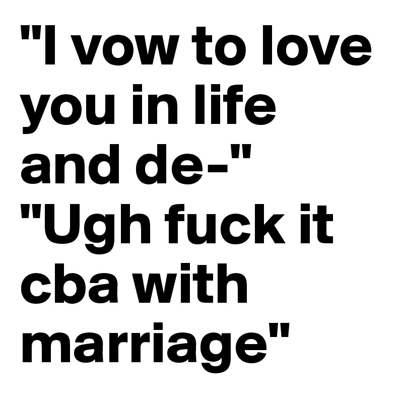 "I vow to love you in life and de-"
"Ugh fuck it cba with marriage"